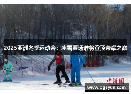 2025亚洲冬季运动会：冰雪赛场谁将登顶荣耀之巅