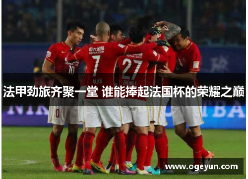 法甲劲旅齐聚一堂 谁能捧起法国杯的荣耀之巅