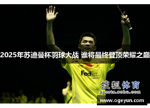 2025年苏迪曼杯羽球大战 谁将最终登顶荣耀之巅