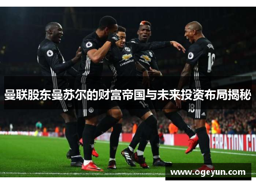 曼联股东曼苏尔的财富帝国与未来投资布局揭秘